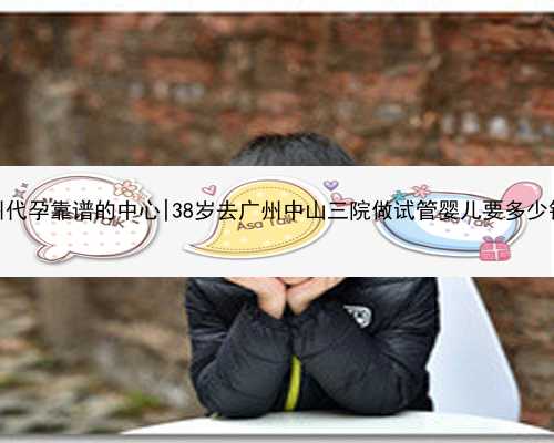 广州代孕靠谱的中心|38岁去广州中山三院做试管婴儿要多少钱？