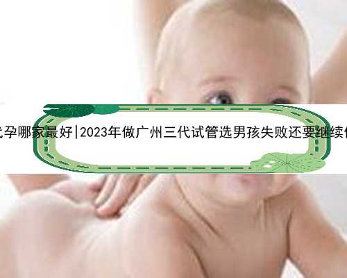 广州代孕哪家最好|2023年做广州三代试管选男孩失败还要继续做吗？